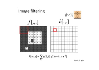 0 0 0 0 0 0 0 0 0 0
0 0 0 0 0 0 0 0 0 0
0 0 0 90 90 90 90 90 0 0
0 0 0 90 90 90 90 90 0 0
0 0 0 90 90 90 90 90 0 0
0 0 0 90 0 90 90 90 0 0
0 0 0 90 90 90 90 90 0 0
0 0 0 0 0 0 0 0 0 0
0 0 90 0 0 0 0 0 0 0
0 0 0 0 0 0 0 0 0 0
0
Credit:	S.	Seitz
],[],[],[
,
lnkmflkgnmh
lk
++= ∑
[.,.]h[.,.]f
Image filtering
111
111
111
],[g ⋅⋅
 