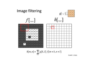 0 0 0 0 0 0 0 0 0 0
0 0 0 0 0 0 0 0 0 0
0 0 0 90 90 90 90 90 0 0
0 0 0 90 90 90 90 90 0 0
0 0 0 90 90 90 90 90 0 0
0 0 0 90 0 90 90 90 0 0
0 0 0 90 90 90 90 90 0 0
0 0 0 0 0 0 0 0 0 0
0 0 90 0 0 0 0 0 0 0
0 0 0 0 0 0 0 0 0 0
0 10
0 0 0 0 0 0 0 0 0 0
0 0 0 0 0 0 0 0 0 0
0 0 0 90 90 90 90 90 0 0
0 0 0 90 90 90 90 90 0 0
0 0 0 90 90 90 90 90 0 0
0 0 0 90 0 90 90 90 0 0
0 0 0 90 90 90 90 90 0 0
0 0 0 0 0 0 0 0 0 0
0 0 90 0 0 0 0 0 0 0
0 0 0 0 0 0 0 0 0 0
[.,.]h[.,.]f
Image	filtering
111
111
111
],[g ⋅⋅
Credit:	S.	Seitz
],[],[],[
,
lnkmflkgnmh
lk
++= ∑
 