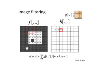 0 0 0 0 0 0 0 0 0 0
0 0 0 0 0 0 0 0 0 0
0 0 0 90 90 90 90 90 0 0
0 0 0 90 90 90 90 90 0 0
0 0 0 90 90 90 90 90 0 0
0 0 0 90 0 90 90 90 0 0
0 0 0 90 90 90 90 90 0 0
0 0 0 0 0 0 0 0 0 0
0 0 90 0 0 0 0 0 0 0
0 0 0 0 0 0 0 0 0 0
0 10 20
0 0 0 0 0 0 0 0 0 0
0 0 0 0 0 0 0 0 0 0
0 0 0 90 90 90 90 90 0 0
0 0 0 90 90 90 90 90 0 0
0 0 0 90 90 90 90 90 0 0
0 0 0 90 0 90 90 90 0 0
0 0 0 90 90 90 90 90 0 0
0 0 0 0 0 0 0 0 0 0
0 0 90 0 0 0 0 0 0 0
0 0 0 0 0 0 0 0 0 0
[.,.]h[.,.]f
Image	filtering
111
111
111
],[g ⋅⋅
Credit:	S.	Seitz
],[],[],[
,
lnkmflkgnmh
lk
++= ∑
 