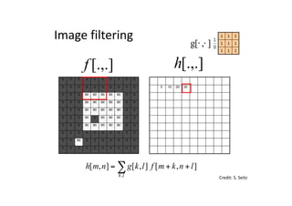 0 0 0 0 0 0 0 0 0 0
0 0 0 0 0 0 0 0 0 0
0 0 0 90 90 90 90 90 0 0
0 0 0 90 90 90 90 90 0 0
0 0 0 90 90 90 90 90 0 0
0 0 0 90 0 90 90 90 0 0
0 0 0 90 90 90 90 90 0 0
0 0 0 0 0 0 0 0 0 0
0 0 90 0 0 0 0 0 0 0
0 0 0 0 0 0 0 0 0 0
0 10 20 30
0 0 0 0 0 0 0 0 0 0
0 0 0 0 0 0 0 0 0 0
0 0 0 90 90 90 90 90 0 0
0 0 0 90 90 90 90 90 0 0
0 0 0 90 90 90 90 90 0 0
0 0 0 90 0 90 90 90 0 0
0 0 0 90 90 90 90 90 0 0
0 0 0 0 0 0 0 0 0 0
0 0 90 0 0 0 0 0 0 0
0 0 0 0 0 0 0 0 0 0
[.,.]h[.,.]f
Image	filtering
111
111
111
],[g ⋅⋅
Credit:	S.	Seitz
],[],[],[
,
lnkmflkgnmh
lk
++= ∑
 