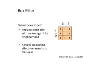 What	does	it	do?	
• Replaces	each	pixel	
with	an	average	of	its	
neighborhood	
• Achieve	smoothing	
effect	(remove	sharp	
features)
111
111
111
Slide	credit:	David	Lowe	(UBC)
],[g ⋅⋅
Box Filter
 
