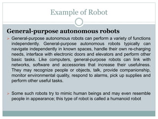 Example of Robot
General-purpose autonomous robots
 General-purpose autonomous robots can perform a variety of functions
independently. General-purpose autonomous robots typically can
navigate independently in known spaces, handle their own re-charging
needs, interface with electronic doors and elevators and perform other
basic tasks. Like computers, general-purpose robots can link with
networks, software and accessories that increase their usefulness.
They may recognize people or objects, talk, provide companionship,
monitor environmental quality, respond to alarms, pick up supplies and
perform other useful tasks.
 Some such robots try to mimic human beings and may even resemble
people in appearance; this type of robot is called a humanoid robot
 