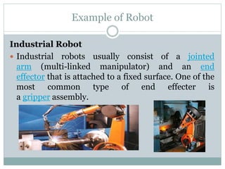 Example of Robot
Industrial Robot
 Industrial robots usually consist of a jointed
arm (multi-linked manipulator) and an end
effector that is attached to a fixed surface. One of the
most common type of end effecter is
a gripper assembly.
 