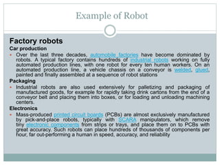 Example of Robot
Factory robots
Car production
 Over the last three decades, automobile factories have become dominated by
robots. A typical factory contains hundreds of industrial robots working on fully
automated production lines, with one robot for every ten human workers. On an
automated production line, a vehicle chassis on a conveyor is welded, glued,
painted and finally assembled at a sequence of robot stations
Packaging
 Industrial robots are also used extensively for palletizing and packaging of
manufactured goods, for example for rapidly taking drink cartons from the end of a
conveyor belt and placing them into boxes, or for loading and unloading machining
centers.
Electronics
 Mass-produced printed circuit boards (PCBs) are almost exclusively manufactured
by pick-and-place robots, typically with SCARA manipulators, which remove
tiny electronic components from strips or trays, and place them on to PCBs with
great accuracy. Such robots can place hundreds of thousands of components per
hour, far out-performing a human in speed, accuracy, and reliability
 