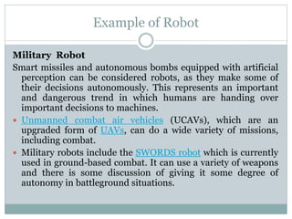 Example of Robot
Military Robot
Smart missiles and autonomous bombs equipped with artificial
perception can be considered robots, as they make some of
their decisions autonomously. This represents an important
and dangerous trend in which humans are handing over
important decisions to machines.
 Unmanned combat air vehicles (UCAVs), which are an
upgraded form of UAVs, can do a wide variety of missions,
including combat.
 Military robots include the SWORDS robot which is currently
used in ground-based combat. It can use a variety of weapons
and there is some discussion of giving it some degree of
autonomy in battleground situations.
 
