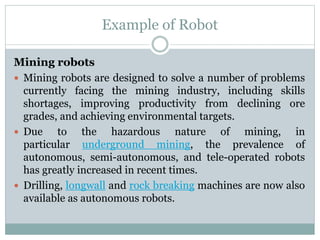 Example of Robot
Mining robots
 Mining robots are designed to solve a number of problems
currently facing the mining industry, including skills
shortages, improving productivity from declining ore
grades, and achieving environmental targets.
 Due to the hazardous nature of mining, in
particular underground mining, the prevalence of
autonomous, semi-autonomous, and tele-operated robots
has greatly increased in recent times.
 Drilling, longwall and rock breaking machines are now also
available as autonomous robots.
 