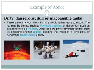 Example of Robot
Dirty, dangerous, dull or inaccessible tasks
 There are many jobs which humans would rather leave to robots. The
job may be boring, such as domestic cleaning, or dangerous, such as
exploring inside a volcano. Other jobs are physically inaccessible, such
as exploring another planet, cleaning the inside of a long pipe, or
performing laparoscopic surgery.
 