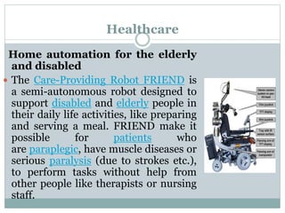 Healthcare
Home automation for the elderly
and disabled
 The Care-Providing Robot FRIEND is
a semi-autonomous robot designed to
support disabled and elderly people in
their daily life activities, like preparing
and serving a meal. FRIEND make it
possible for patients who
are paraplegic, have muscle diseases or
serious paralysis (due to strokes etc.),
to perform tasks without help from
other people like therapists or nursing
staff.
 