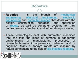 Robotics
 Robotics is the branch of mechanical
engineering, electrical engineering, electronic
engineering and computer science that deals with the
design, construction, operation, and application
of robots, as well as computer systems for their
control, sensory feedback, and information processing.
 These technologies deal with automated machines
that can take the place of humans in dangerous
environments or manufacturing processes, or
resemble humans in appearance, behavior, and or
cognition. Many of today's robots are inspired by
nature contributing to the field of bio-inspired robotics.
 