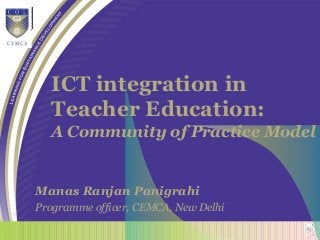 ICT integration in
Teacher Education:
A Community of Practice Model
Manas Ranjan Panigrahi
Programme officer, CEMCA, New Delhi
 