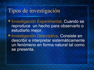Tipos de investigación
Investigación Experimental. Cuando se
reproduce un hecho para observarlo o
estudiarlo mejor.
Investigación Descriptiva. Consiste en
describir e interpretar sistemáticamente
un fenómeno en forma natural tal como
se presenta.
 
