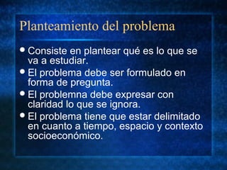 Planteamiento del problema
Consiste en plantear qué es lo que se
va a estudiar.
El problema debe ser formulado en
forma de pregunta.
El problemna debe expresar con
claridad lo que se ignora.
El problema tiene que estar delimitado
en cuanto a tiempo, espacio y contexto
socioeconómico.
 