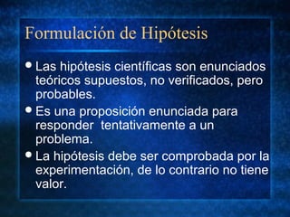 Formulación de Hipótesis
Las hipótesis científicas son enunciados
teóricos supuestos, no verificados, pero
probables.
Es una proposición enunciada para
responder tentativamente a un
problema.
La hipótesis debe ser comprobada por la
experimentación, de lo contrario no tiene
valor.
 