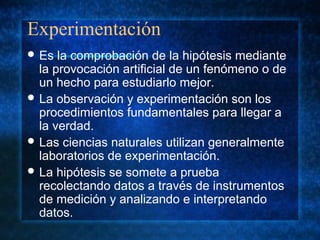 Experimentación
 Es la comprobación de la hipótesis mediante
la provocación artificial de un fenómeno o de
un hecho para estudiarlo mejor.
 La observación y experimentación son los
procedimientos fundamentales para llegar a
la verdad.
 Las ciencias naturales utilizan generalmente
laboratorios de experimentación.
 La hipótesis se somete a prueba
recolectando datos a través de instrumentos
de medición y analizando e interpretando
datos.
 