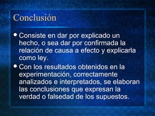 Conclusión
Consiste en dar por explicado un
hecho, o sea dar por confirmada la
relación de causa a efecto y explicarla
como ley.
Con los resultados obtenidos en la
experimentación, correctamente
analizados e interpretados, se elaboran
las conclusiones que expresan la
verdad o falsedad de los supuestos.
 