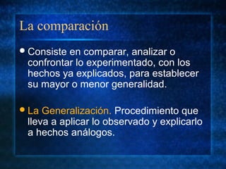 La comparación
Consiste en comparar, analizar o
confrontar lo experimentado, con los
hechos ya explicados, para establecer
su mayor o menor generalidad.
La Generalización. Procedimiento que
lleva a aplicar lo observado y explicarlo
a hechos análogos.
 