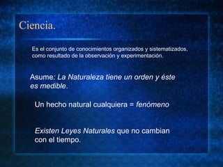 Ciencia.
Asume: La Naturaleza tiene un orden y éste
es medible.
Existen Leyes Naturales que no cambian
con el tiempo.
Un hecho natural cualquiera = fenómeno
Es el conjunto de conocimientos organizados y sistematizados,
como resultado de la observación y experimentación.
 