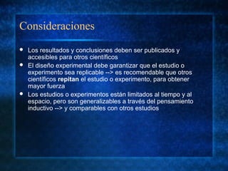 Consideraciones
 Los resultados y conclusiones deben ser publicados y
accesibles para otros científicos
 El diseño experimental debe garantizar que el estudio o
experimento sea replicable --> es recomendable que otros
científicos repitan el estudio o experimento, para obtener
mayor fuerza
 Los estudios o experimentos están limitados al tiempo y al
espacio, pero son generalizables a través del pensamiento
inductivo --> y comparables con otros estudios
 