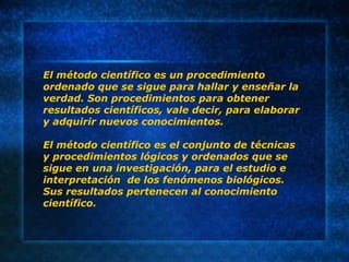 El método científico es un procedimiento
ordenado que se sigue para hallar y enseñar la
verdad. Son procedimientos para obtener
resultados científicos, vale decir, para elaborar
y adquirir nuevos conocimientos.
El método científico es el conjunto de técnicas
y procedimientos lógicos y ordenados que se
sigue en una investigación, para el estudio e
interpretación de los fenómenos biológicos.
Sus resultados pertenecen al conocimiento
científico.
 