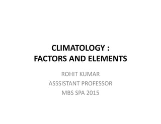 CLIMATOLOGY :
FACTORS AND ELEMENTS
ROHIT KUMAR
ASSSISTANT PROFESSOR
MBS SPA 2015
 