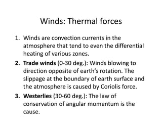 Winds: Thermal forces
1. Winds are convection currents in the 
atmosphere that tend to even the differential 
heating of various zones.
2. Trade winds (0‐30 deg.): Winds blowing to 
direction opposite of earth’s rotation. The 
slippage at the boundary of earth surface and 
the atmosphere is caused by Coriolis force. 
3. Westerlies (30‐60 deg.): The law of 
conservation of angular momentum is the 
cause. 
 