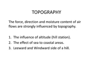 TOPOGRAPHY
The force, direction and moisture content of air 
flows are strongly influenced by topography.
1. The influence of altitude (hill station).
2. The effect of sea to coastal areas.
3. Leeward and Windward side of a hill.
 