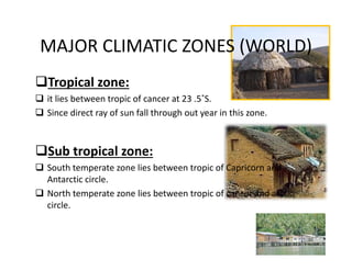 MAJOR CLIMATIC ZONES (WORLD)
Tropical zone:
 it lies between tropic of cancer at 23 .5˚S.
 Since direct ray of sun fall through out year in this zone.
Sub tropical zone:
 South temperate zone lies between tropic of Capricorn and 
Antarctic circle.
 North temperate zone lies between tropic of cancer and arctic 
circle.
 
