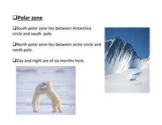 Polar zone
South polar zone lies between Antarctica 
circle and south  pole.
North polar zone lies between arctic circle and 
north pole.
Day and night are of six months here.
 
