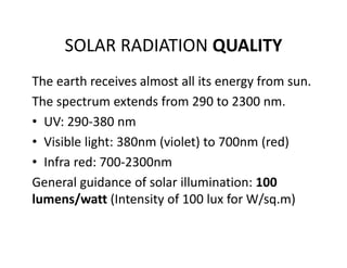 SOLAR RADIATION QUALITY
The earth receives almost all its energy from sun.
The spectrum extends from 290 to 2300 nm.
• UV: 290‐380 nm
• Visible light: 380nm (violet) to 700nm (red)
• Infra red: 700‐2300nm  
General guidance of solar illumination: 100 
lumens/watt (Intensity of 100 lux for W/sq.m)
 