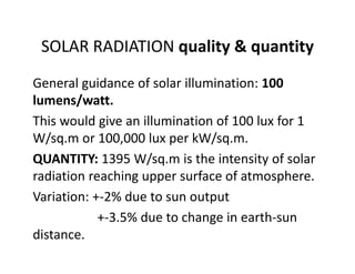 SOLAR RADIATION quality & quantity
General guidance of solar illumination: 100 
lumens/watt.
This would give an illumination of 100 lux for 1 
W/sq.m or 100,000 lux per kW/sq.m.
QUANTITY: 1395 W/sq.m is the intensity of solar 
radiation reaching upper surface of atmosphere.
Variation: +‐2% due to sun output
+‐3.5% due to change in earth‐sun 
distance.
 
