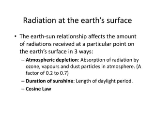 Radiation at the earth’s surface
• The earth‐sun relationship affects the amount 
of radiations received at a particular point on 
the earth’s surface in 3 ways:
– Atmospheric depletion: Absorption of radiation by 
ozone, vapours and dust particles in atmosphere. (A 
factor of 0.2 to 0.7)
– Duration of sunshine: Length of daylight period.
– Cosine Law
 