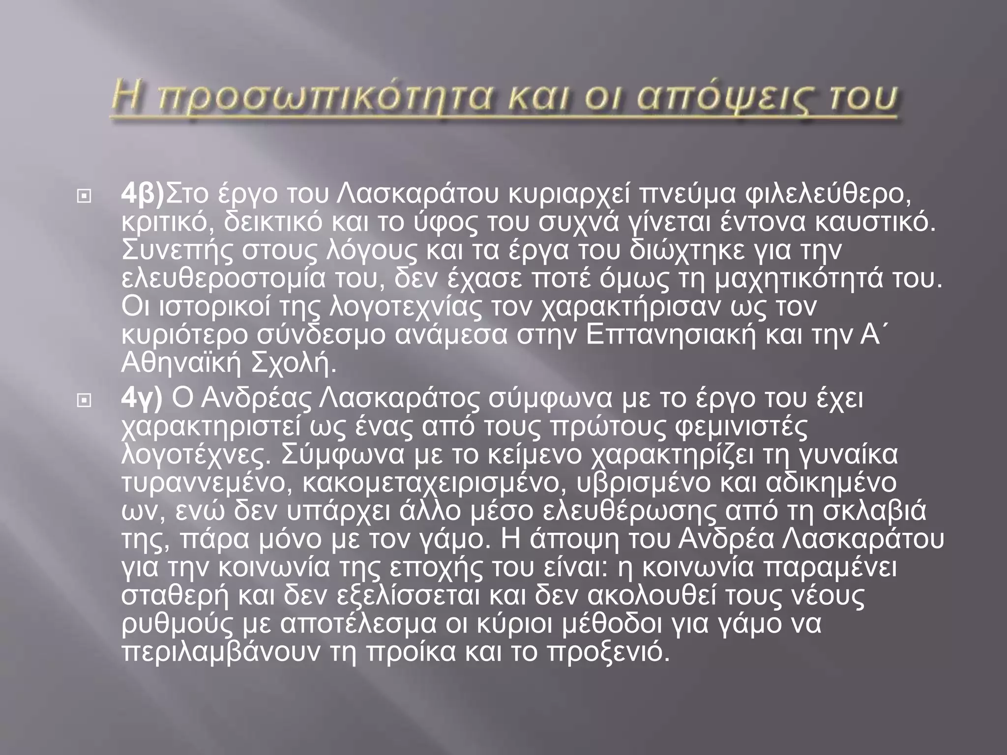  4β)Στο έργο του Λασκαράτου κυριαρχεί πνεύμα φιλελεύθερο,
κριτικό, δεικτικό και το ύφος του συχνά γίνεται έντονα καυστικό.
Συνεπής στους λόγους και τα έργα του διώχτηκε για την
ελευθεροστομία του, δεν έχασε ποτέ όμως τη μαχητικότητά του.
Οι ιστορικοί της λογοτεχνίας τον χαρακτήρισαν ως τον
κυριότερο σύνδεσμο ανάμεσα στην Επτανησιακή και την Α΄
Αθηναϊκή Σχολή.
 4γ) Ο Ανδρέας Λασκαράτος σύμφωνα με το έργο του έχει
χαρακτηριστεί ως ένας από τους πρώτους φεμινιστές
λογοτέχνες. Σύμφωνα με το κείμενο χαρακτηρίζει τη γυναίκα
τυραννεμένο, κακομεταχειρισμένο, υβρισμένο και αδικημένο
ων, ενώ δεν υπάρχει άλλο μέσο ελευθέρωσης από τη σκλαβιά
της, πάρα μόνο με τον γάμο. Η άποψη του Ανδρέα Λασκαράτου
για την κοινωνία της εποχής του είναι: η κοινωνία παραμένει
σταθερή και δεν εξελίσσεται και δεν ακολουθεί τους νέους
ρυθμούς με αποτέλεσμα οι κύριοι μέθοδοι για γάμο να
περιλαμβάνουν τη προίκα και το προξενιό.
 