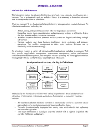 Jitendra Tomar, Amity School of Business, AUUP Page 1
Synopsis - E-Business
Introduction to E-Business
The Internet revolution has advanced to the stage at which every enterprise must become an e-
business. This is an imperative and not a choice. Hence, it is necessary to determine when and
how an enterprise becomes an e-business.
What is e-business? It is a fundamental change to the way an organization conducts business. An
e-business uses Internet technology to:
 Attract, satisfy, and retain the customers who buy its products and services
 Streamline supply chain, manufacturing, and procurement systems to efficiently deliver
the right products and services to the customers
 Automate corporate business processes to reduce cost and improve efficiency through
self-service
 Capture, analyze, and share business intelligence about customers and company
operations. This enables management to make better business decisions and to
continually refine business strategy.
An e-business requires a variety of Internet-enabled applications including e-commerce Web
sites, portals, supply-chain management, procurement management, online marketplaces,
customer relationship management, and enterprise resource planning. All these applications must
be integrated with one another to make an enterprise an e-business.
Amalgamation of services, the Key to E-Business
The necessity for businesses to become "zero latency organizations" drives enterprise-wide
integration of information systems and applications. For instance, in a smoothly running e-
business:
 An order received at an electronic storefront is automatically visible to a customer service
representative who must answer customer inquiries about its status.
 The order is automatically propagated to a supply chain application to start a planning
and execution operation.
 The order information is exchanged over the Internet with a supplier or partner who
provides fulfillment and delivery.
e-Business
 