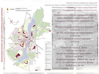 Городской округ город Воронеж
Площадки жилищного строительства
Генеральным планом городского округа
город Воронеж предусмотрено 50
площадок жилищного строительства.
Общая площадь земельных участков -
1413,0 га:
-из них на свободных территориях -
1170,4 га;
-на территории реконструкции –
-242,6 га.
Новый жилищный фонд –
11822,8 тыс. кв. м
-из них на свободных территориях -
8954,4 тыс.м.кв.;
- на реконструкции - 2868,4 тыс. кв. м
-(в т.ч. на территории ветхого фонда -
2600,0 тыс. кв. м).
 
