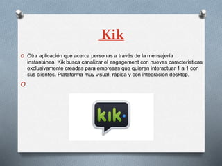 Kik
O Otra aplicación que acerca personas a través de la mensajería
instantánea. Kik busca canalizar el engagement con nuevas características
exclusivamente creadas para empresas que quieren interactuar 1 a 1 con
sus clientes. Plataforma muy visual, rápida y con integración desktop.
O
 
