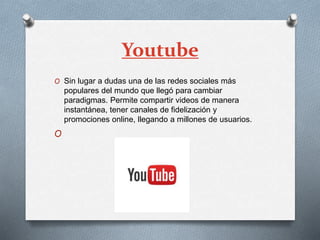 Youtube
O Sin lugar a dudas una de las redes sociales más
populares del mundo que llegó para cambiar
paradigmas. Permite compartir videos de manera
instantánea, tener canales de fidelización y
promociones online, llegando a millones de usuarios.
O
 