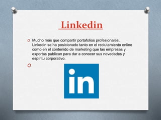 Linkedin
O Mucho más que compartir portafolios profesionales,
Linkedin se ha posicionado tanto en el reclutamiento online
como en el contenido de marketing que las empresas y
exportas publican para dar a conocer sus novedades y
espíritu corporativo.
O
 