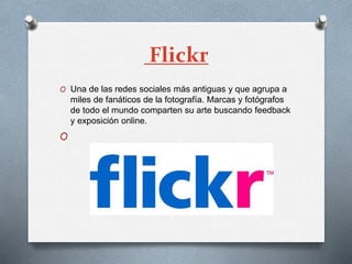 Flickr
O Una de las redes sociales más antiguas y que agrupa a
miles de fanáticos de la fotografía. Marcas y fotógrafos
de todo el mundo comparten su arte buscando feedback
y exposición online.
O
 