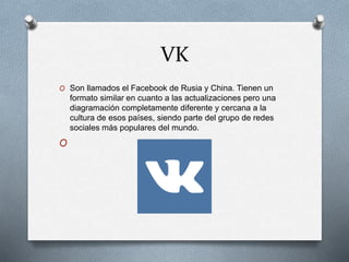 VK
O Son llamados el Facebook de Rusia y China. Tienen un
formato similar en cuanto a las actualizaciones pero una
diagramación completamente diferente y cercana a la
cultura de esos países, siendo parte del grupo de redes
sociales más populares del mundo.
O
 