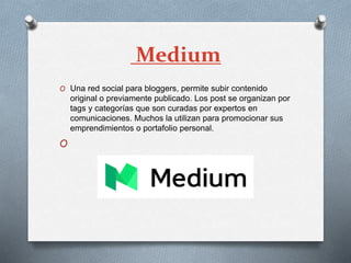 Medium
O Una red social para bloggers, permite subir contenido
original o previamente publicado. Los post se organizan por
tags y categorías que son curadas por expertos en
comunicaciones. Muchos la utilizan para promocionar sus
emprendimientos o portafolio personal.
O
 