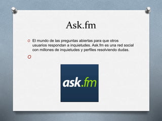 Ask.fm
O El mundo de las preguntas abiertas para que otros
usuarios respondan a inquietudes. Ask.fm es una red social
con millones de inquietudes y perfiles resolviendo dudas.
O
 