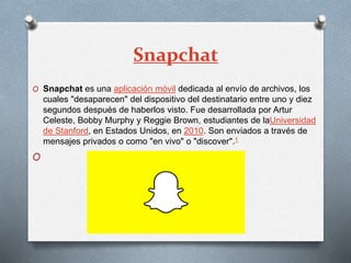 Snapchat
O Snapchat es una aplicación móvil dedicada al envío de archivos, los
cuales "desaparecen" del dispositivo del destinatario entre uno y diez
segundos después de haberlos visto. Fue desarrollada por Artur
Celeste, Bobby Murphy y Reggie Brown, estudiantes de laUniversidad
de Stanford, en Estados Unidos, en 2010. Son enviados a través de
mensajes privados o como "en vivo" o "discover".1
O
 