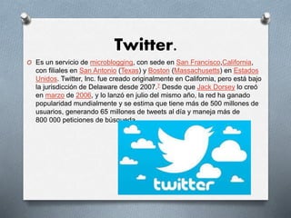 Twitter.
O Es un servicio de microblogging, con sede en San Francisco,California,
con filiales en San Antonio (Texas) y Boston (Massachusetts) en Estados
Unidos. Twitter, Inc. fue creado originalmente en California, pero está bajo
la jurisdicción de Delaware desde 2007.7 Desde que Jack Dorsey lo creó
en marzo de 2006, y lo lanzó en julio del mismo año, la red ha ganado
popularidad mundialmente y se estima que tiene más de 500 millones de
usuarios, generando 65 millones de tweets al día y maneja más de
800 000 peticiones de búsqueda.
 