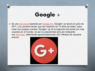Google +
O Es una red social operada por Google Inc. Google+ se lanzó en junio de
2011. Los usuarios tienen que ser mayores de 13 años de edad,2 para
crear sus propias cuentas. Google+ ya es la segunda red social con más
usuarios en el mundo, no por su popularidad sino por enlazarse
con YouTube, obteniendo aproximadamente 343 millones de usuarios
activos.
 
