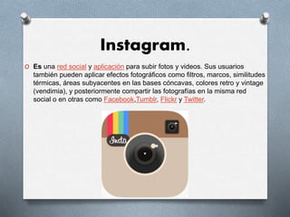 Instagram.
O Es una red social y aplicación para subir fotos y videos. Sus usuarios
también pueden aplicar efectos fotográficos como filtros, marcos, similitudes
térmicas, áreas subyacentes en las bases cóncavas, colores retro y vintage
(vendimia), y posteriormente compartir las fotografías en la misma red
social o en otras como Facebook,Tumblr, Flickr y Twitter.
 