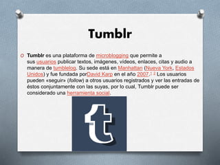 Tumblr
O Tumblr es una plataforma de microblogging que permite a
sus usuarios publicar textos, imágenes, vídeos, enlaces, citas y audio a
manera de tumblelog. Su sede está en Manhattan (Nueva York, Estados
Unidos) y fue fundada porDavid Karp en el año 2007.1 2 Los usuarios
pueden «seguir» (follow) a otros usuarios registrados y ver las entradas de
éstos conjuntamente con las suyas, por lo cual, Tumblr puede ser
considerado una herramienta social.
 