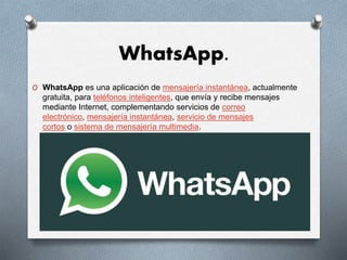WhatsApp.
O WhatsApp es una aplicación de mensajería instantánea, actualmente
gratuita, para teléfonos inteligentes, que envía y recibe mensajes
mediante Internet, complementando servicios de correo
electrónico, mensajería instantánea, servicio de mensajes
cortos o sistema de mensajería multimedia.
 