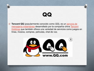 QQ
O Tencent QQ (popularmente conocido como QQ), es un servicio de
mensajería instantánea desarrollado por la compañía china Tencent
Holdings que también ofrece una variedad de servicios como juegos en
línea, música, compras, películas, chat de voz.
 