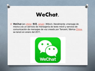 WeChat.
O WeChat (en chino: 微信, pinyin: Wēixìn, literalmente «mensaje de
micro») es un servicio de mensajería de texto móvil y servicio de
comunicación de mensajes de voz creado por Tencent, fábrica China,
se lanzó en enero del 2011.
 