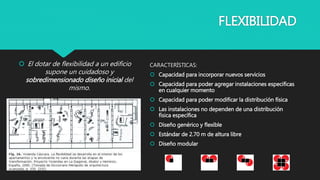 FLEXIBILIDAD
CARACTERÍSTICAS:
 Capacidad para incorporar nuevos servicios
 Capacidad para poder agregar instalaciones especificas
en cualquier momento
 Capacidad para poder modificar la distribución física
 Las instalaciones no dependen de una distribución
física específica
 Diseño genérico y flexible
 Estándar de 2.70 m de altura libre
 Diseño modular
 El dotar de flexibilidad a un edificio
supone un cuidadoso y
sobredimensionado diseño inicial del
mismo.
 
